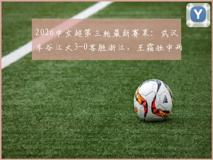 2026中女超第三轮最新赛果:武汉车谷江大3-0客胜浙江,王霜独中两元领跑射手榜