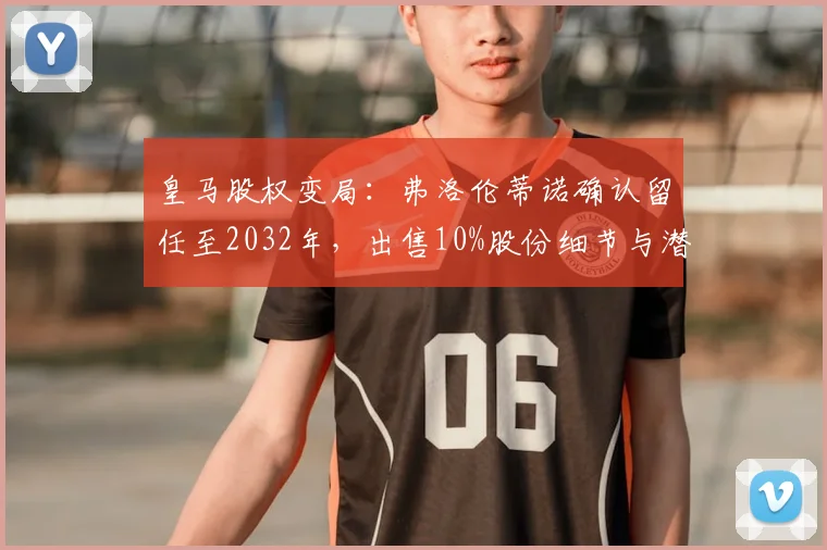 皇马股权变局：弗洛伦蒂诺确认留任至2032年，出售10%股份细节与潜在影响全面分析