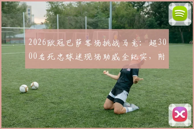 2026欧冠巴萨客场挑战马竞:超3000名死忠球迷现场助威全纪实,附远征组织攻略与经典助威歌曲