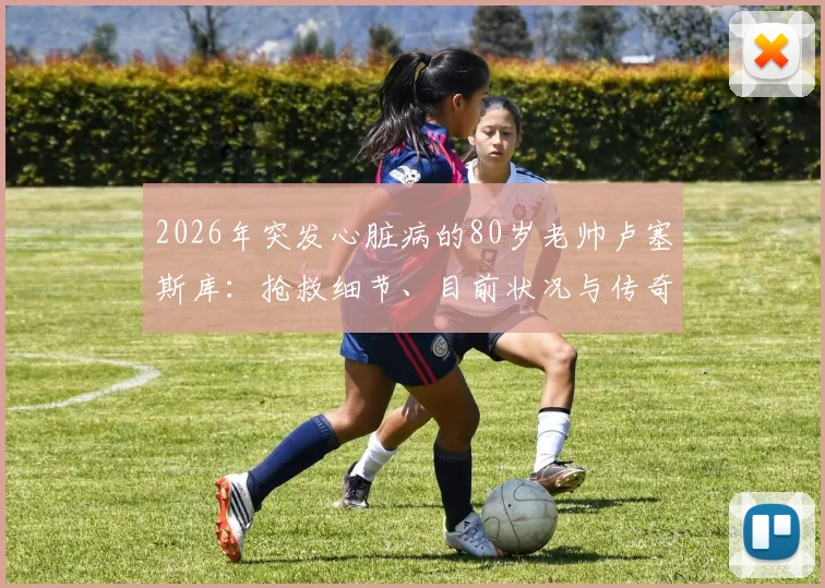 2026年突发心脏病的80岁老帅卢塞斯库：抢救细节、目前状况与传奇生涯回顾