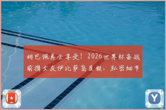 姆巴佩真会享受！2026世界杯备战前携女友伊比萨岛度假，私密细节大曝光