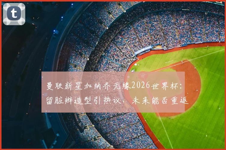 曼联新星加纳乔无缘2026世界杯：留脏辫造型引热议，未来能否重返阿根廷队？