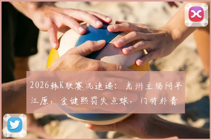 2026韩K联赛况速递:光州主场闷平江原,金健熙罚失点球,门将朴青孝高接低挡成关键