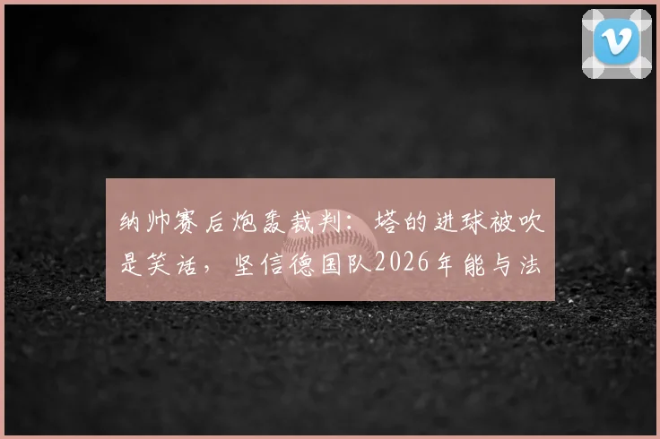 纳帅赛后炮轰裁判：塔的进球被吹是笑话，坚信德国队2026年能与法国队掰手腕