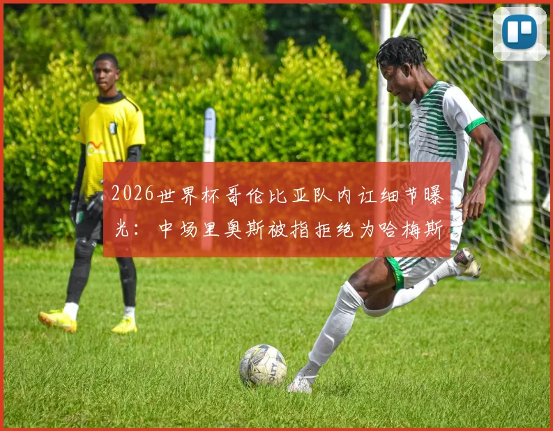 2026世界杯哥伦比亚队内讧细节曝光：中场里奥斯被指拒绝为哈梅斯·罗德里格斯跑动补位，记者揭露更衣室矛盾