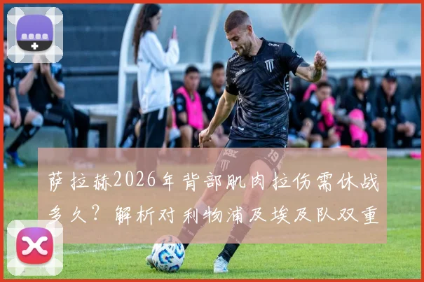 萨拉赫2026年背部肌肉拉伤需休战多久?解析对利物浦及埃及队双重打击,附潜在替代者分析