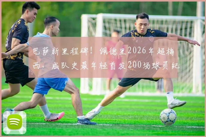 巴萨新里程碑!佩德里2026年超梅西,成队史最年轻首发200场球员纪录分析