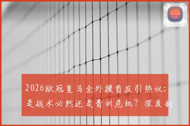 2026欧冠皇马全外援首发引热议:是战术必然还是青训危机?深度剖析背后原因