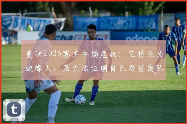曼联2026赛季中场危机：芒特沦为边缘人，若无法证明自己恐将离队，前景分析