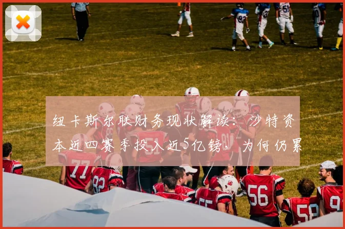 纽卡斯尔联财务现状解读：沙特资本近四赛季投入近5亿镑，为何仍累计亏损2.5亿？附英超FFP规则影响分析