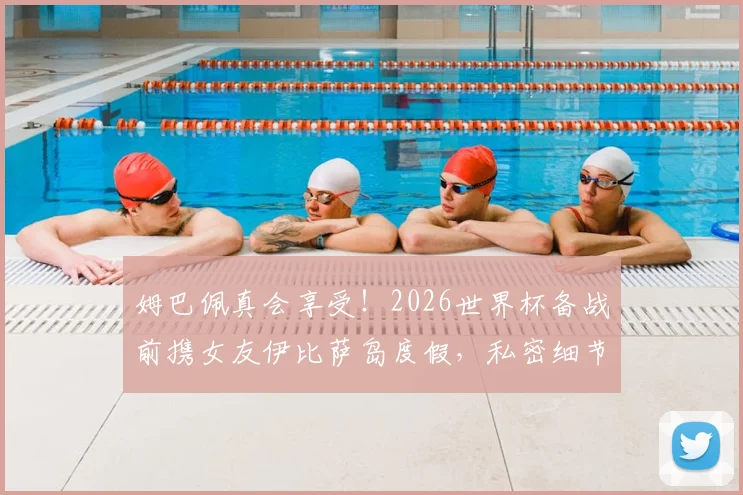 姆巴佩真会享受!2026世界杯备战前携女友伊比萨岛度假,私密细节大曝光