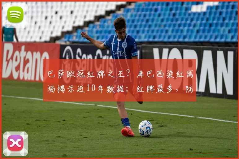 巴萨欧冠红牌之王?库巴西染红离场揭示近10年数据:红牌最多,防守顽疾待解
