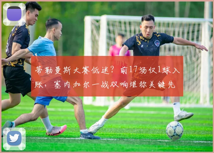蒂勒曼斯大赛低迷？前17场仅1球入账，塞内加尔一战双响堪称关键先生！