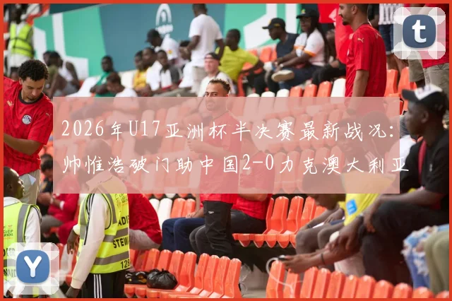 2026年U17亚洲杯半决赛最新战况：帅惟浩破门助中国2-0力克澳大利亚晋级决赛，附全场录像回放