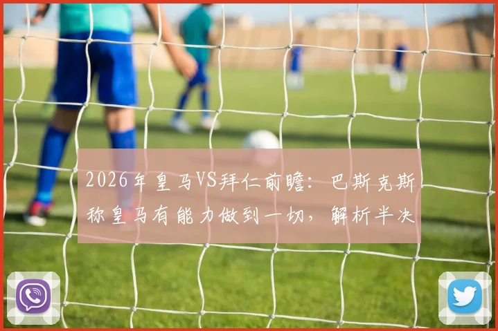 2026年皇马VS拜仁前瞻：巴斯克斯称皇马有能力做到一切，解析半决赛关键机会与战术应对