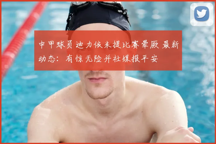 中甲球员迪力依米提比赛晕厥 最新动态：有惊无险并社媒报平安